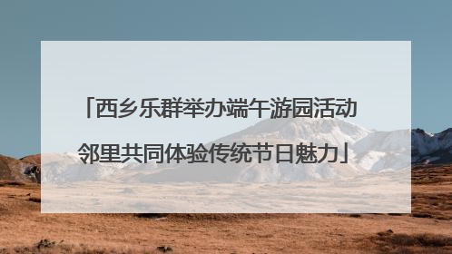 西乡乐群举办端午游园活动 邻里共同体验传统节日魅力